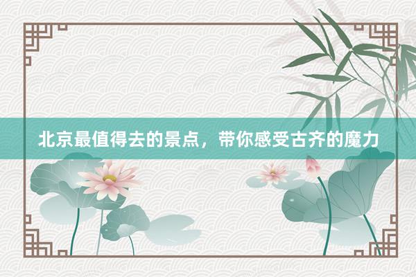 北京最值得去的景点，带你感受古齐的魔力