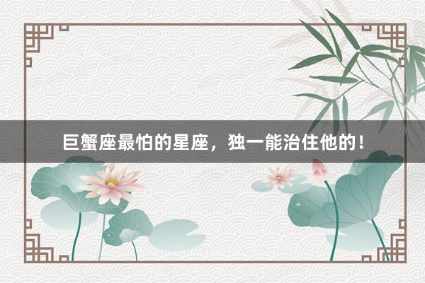 巨蟹座最怕的星座，独一能治住他的！